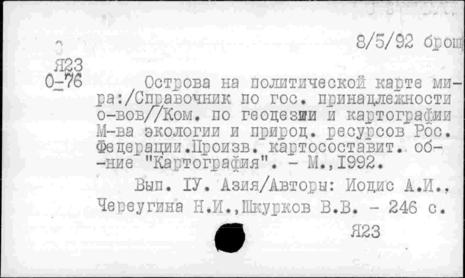 ﻿8/5/92 брош
Я23 0-76
Острова на политической карте мира: /Справочник по гос. принадлежности о-вов//Ком. по геодезии и картографии М-ва экологии и природ, ресурсов Рос. Федерации.Произв. картосоставит. об--ние "Карлографив”. - М.,1992.
Вып. 1У. Азия/Авторы: Иодис А.И., Чепеугина Н.И.,Шкурков В.В. - 246 с.
Л	Я23